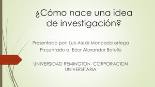 ¿Cómo nace una idea
de investigación?
Presentado por: Luis Alexis Moncada ortega
Presentado a: Eder Alexander Botello
UNIVERSIDAD REMINGTON CORPORACION
UNIVERSITARIA
 