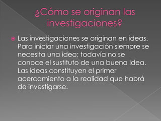  Las investigaciones se originan en ideas.
Para iniciar una investigación siempre se
necesita una idea; todavía no se
conoce el sustituto de una buena idea.
Las ideas constituyen el primer
acercamiento a la realidad que habrá
de investigarse.
 