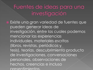  Existe una gran variedad de fuentes que
pueden generar ideas de
investigación, entre las cuales podemos
mencionar las experiencias
individuales, materiales escritos
(libros, revistas, periódicos y
tesis), teorías, descubrimiento producto
de investigaciones, conversaciones
personales, observaciones de
hechos, creencias e incluso
 