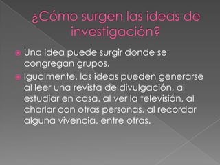  Una idea puede surgir donde se
congregan grupos.
 Igualmente, las ideas pueden generarse
al leer una revista de divulgación, al
estudiar en casa, al ver la televisión, al
charlar con otras personas, al recordar
alguna vivencia, entre otras.
 