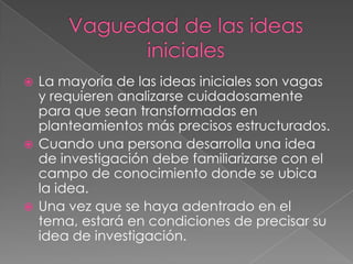  La mayoría de las ideas iniciales son vagas
y requieren analizarse cuidadosamente
para que sean transformadas en
planteamientos más precisos estructurados.
 Cuando una persona desarrolla una idea
de investigación debe familiarizarse con el
campo de conocimiento donde se ubica
la idea.
 Una vez que se haya adentrado en el
tema, estará en condiciones de precisar su
idea de investigación.
 