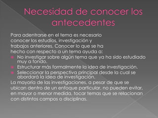 Para adentrarse en el tema es necesario
conocer los estudios, investigación y
trabajos anteriores. Conocer lo que se ha
hecho con respecto a un tema ayuda a:
 No investigar sobre algún tema que ya ha sido estudiado
muy a fondo.
 Estructurar más formalmente la idea de investigación.
 Seleccionar la perspectiva principal desde la cual se
abordará la idea de investigación.
La mayoría de las investigaciones, a pesar de que se
ubican dentro de un enfoque particular, no pueden evitar,
en mayor o menor medida, tocar temas que se relacionan
con distintos campos o disciplinas.
 