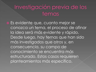  Es evidente que, cuanto mejor se
conozca un tema, el proceso de afinar
la idea será más evidente y rápido.
Desde luego, hay temas que han sido
más investigados que otros y, en
consecuencia, su campo de
conocimiento se encuentra más
estructurado. Estos casos requieren
planteamientos más específico.
 