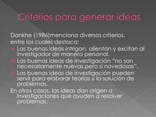 Dankhe (1986)menciona diversos criterios,
entre los cuales destaca:
 Las buenas ideas intrigan, alientan y excitan al
investigador de manera personal.
 Las buenas ideas de investigación “no son
necesariamente nuevas pero sí novedosas”.
 Las buenas ideas de investigación pueden
servir para elaborar teorías y la solución de
problemas.
En otros casos, las ideas dan origen a
investigaciones que ayuden a resolver
problemas.
 