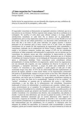 ¿Cómo negocian los Venezolanos?
DINERO ABRIL 28 DEL 2000 (Edición Colombiana)
Enrique Ogliastri


Suelen iniciar las negociaciones con una demanda alta exigente,son muy cuidadosos de
observar la reacción de la contraparte y saben cañar.

--------------------------------------------------------------------------------

El negociador venezolano es básicamente un regateador amistoso e informal, que no es
muy preciso en sus términos. Prefiere negociar entre amigos, base de su confianza en la
contraparte. No sacrifica el corto plazo para obtener ventajas a la larga, prefiere
satisfacciones inmediatas en cada trato. No se destaca por su puntualidad y
cumplimiento, pero es muy impaciente cuando el otro no lo es; es muy flexible en el uso
del tiempo, viene de una cultura policrónica. Las decisiones están centralizadas en el
nivel más alto y las toma el jefe como individuo; los grupos asesores o técnicos
participan en las reuniones pero el único vocero real es el jefe. Estas son algunas
conclusiones de un estudio de 268 experiencias de negociación entre colombianos y
venezolanos, realizado con la colaboración de Gloria Lucero y Mónica Lanzetta. En
cuanto a los primeros contactos, resaltan que, aunque el 65% de los colombianos
confesaron no haber preparado suficientemente la negociación, aun así piensan que los
venezolanos las preparan menos que ellos: predomina la improvisación en ambos
países. Quienes sí prepararon la negociación en detalle, destacaron que en el Instituto
Colombiano de Comercio Exterior y en la Embajada de Venezuela encontraron un buen
apoyo e información detallada. Tanto venezolanos como colombianos utilizan
principalmente el sistema distributivo de negociación: suelen iniciar las negociaciones
con una demanda alta exigente, son muy cuidadosos de observar la reacción de la
contraparte, y manipulan emociones y juegos de poder para amedrentar al otro
("cañas"). El venezolano es muy orgulloso y puede jugarse el todo por el todo,
asumiendo riesgos muy altos. El 67% de los entrevistados describe explícitamente un
proceso de regateo, paralelo a cierto recelo mutuo; en las negociaciones comerciales
esta pauta es la generalizada, aunque es un poco menor en las otras. Otro elemento que
resalta en la investigación es la importancia de las relaciones de amistad para los
venezolanos, aun mayor que en Colombia. Los negociadores colombianos reportan un
ritmo en los tratos más lento de lo acostumbrado, "parecido al de los costeños". El
"acelere" colombiano se aumenta por la ineficiencia del correo y del teléfono
venezolanos, y por las fallas de la infraestructura vial colombiana. Encuentran
inadecuado el exceso de informalidad y la preferencia por acuerdos verbales (que, a
veces, posteriormente no se cumplen). Su contraparte percibe como desconfianza y
rigidez la mayor formalidad de los colombianos. Algunos anotan un cambio positivo, de
cierta prepotencia pasada que propició una boyante economía, hacia una actitud más
amable. Consideran a los venezolanos más directos, más cosmopolitas, más abiertos al
mundo. A pesar de estas diferencias, que son por lo general de acento, el 67% de los
encuestados manifiesta claramente que no existen diferencias entre negociar en
Venezuela y negociar en Colombia. En general, se describe a los venezolanos como
excesivamente cortoplacistas en su planteamiento de las negociaciones; en esto son aun
más tradicionalistas que los colombianos. En el comercio, la diferencia entre los
márgenes de utilidad son apreciables: en Venezuela están acostumbrados a mayores
márgenes, quizás por la menor rotación de inventarios y la mayor lentitud en el ritmo de
 