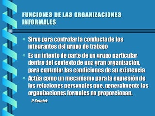 FUNCIONES DE LAS ORGANIZACIONES INFORMALES   Sirve para controlar la conducta de los integrantes del grupo de trabajo Es un intento de parte de un grupo particular dentro del contexto de una gran organización, para controlar las condiciones de su existencia  Actúa como un mecanismo para la expresión de las relaciones personales que, generalmente las organizaciones formales no proporcionan.  P.Selnick 
