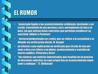 EL RUMOR “ enunciado ligado a los acontecimientos cotidianos, destinado a ser creído, transmitido de una persona a otra, normalmente de boca en boca, sin que existan datos concretos que permitan establecer su exactitud. (Allport y Postman) “  declaracióndestinada ser creída, que   se refiere a la actualidad y se difunde sin verificación oficial. (R. Knapp) un informe o una explicación no verificada que circula de una per-sona a otra y se refiere a un objeto, acontecimiento o cuestión de interés público. (Peterson y Girst) “ los rumores son noticias improvisadas que resultan de un proceso de discusión colectiva, en cuyo origen hay un acontecimiento impor-tante y ambiguo”.  (T. Shibutani) 