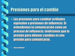 Presiones para el cambio Las presiones para cambiar actitudes equivalen a presiones de influencia. Si entendemos la comunicación como un proceso de influencia, tendríamos que la  presión para obtener cambios  es una  presión para comunicarse.  Oscar Johansen 