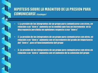 HIPOTESIS SOBRE LA MAGNITUD DE LA PRESION PARA COMUNICARSE  (Festinger) 1. La presión de los integrantes de un grupo para comunicarse con otros, en relación a un “ítem x” aumenta en la medida que hay un incremento  en la discrepancia percibida en opiniones respecto a ese “ítem x” 2. La presión de los integrantes de un grupo para comunicarse con otros, en relación a un “ítem x” aumenta con el incremento del grado de importancia del “ítem x”, para el funcionamiento del grupo 3. La presión de los integrantes de un grupo para comunicarse con otros en relación a un “ítem x” aumenta con el aumento de la cohesión del grupo 