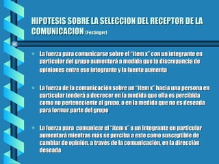 HIPOTESIS SOBRE LA SELECCION DEL RECEPTOR DE LA COMUNICACION  (Festinger) La fuerza para comunicarse sobre el “ítem x” con un integrante en particular del grupo aumentará a medida que la discrepancia de opiniones   entre ese integrante y la fuente aumenta La fuerza de la comunicación sobre un “ítem x” hacia una persona en particular tenderá a decrecer en la medida que ella es percibida como no perteneciente al grupo, o en la medida que no es deseada para formar parte del grupo La fuerza para  comunicar el “ítem x” a un integrante en particular aumentará mientras más se perciba a este como susceptible de cambiar de opinión, a través de la comunicación, en la dirección deseada 