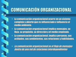 COMUNICACIÓN ORGANIZACIONAL La comunicación organizacional ocurre en un sistema complejo y abierto que es influenciado e influencia el medio ambiente. La comunicación organizacional implica mensajes, su flujo, su propósito, su dirección y el medio empleado. La comunicación organizacional, implica personas, sus actitudes, sus sentimientos, sus relaciones y habilidades. La comunicación organizacional es el flujo de mensajes dentro de una red de relaciones interdependientes 