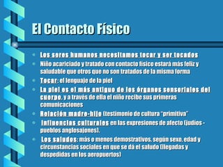 El Contacto Físico Los seres humanos necesitamos tocar y ser tocados Niño acariciado y tratado con contacto físico estará más feliz y saludable que otros que no son tratados de la misma forma Tocar : el lenguaje de la piel La piel es el más antiguo de los órganos sensoriales del cuerpo , y a través de ella el niño recibe sus primeras comunicaciones Relación madre-hijo  (testimonio de cultura “primitiva” Influencias culturales  en las expresiones de afecto (judíos - pueblos anglosajones). Los saludos : más o menos demostrativos, según sexo, edad y circunstancias sociales en que se dá el saludo (llegadas y despedidas en los aeropuertos)  