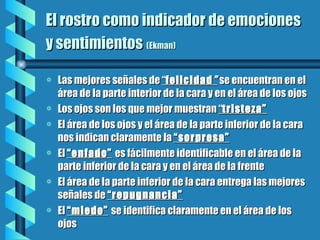 El rostro como indicador de emociones  y sentimientos   (Ekman) Las mejores señales de  “ felicidad ”  se encuentran en el área de la parte interior de la cara y en el área de los ojos Los ojos son los que mejor muestran  “ tristeza” El área de los ojos y el área de la parte inferior de la cara nos indican claramente la  “sorpresa” El  “enfado”   es fácilmente identificable en el área de la parte inferior de la cara y en el área de la frente El área de la parte inferior de la cara entrega las mejores señales de  “repugnancia” El  “miedo”   se identifica claramente en el área de los ojos 