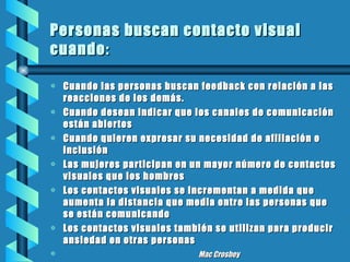Personas buscan contacto visual cuando : Cuando las personas buscan feedback con relación a las reacciones de los demás. Cuando desean indicar que los canales de comunicación están abiertos Cuando quieren expresar su necesidad de afiliación o inclusión Las mujeres participan en un mayor número de contactos visuales que los hombres Los contactos visuales se incrementan a medida que aumenta la distancia que media entre las personas que se están comunicando Los contactos visuales también se utilizan para producir ansiedad en otras personas Mac Crosbey 