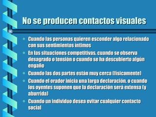 No se producen contactos visuales Cuando las personas quieren esconder algo relacionado con sus sentimientos íntimos En las situaciones competitivas, cuando se observa desagrado o tensión o cuando se ha descubierto algún engaño Cuando las dos partes están muy cerca (físicamente) Cuando el orador inicia una larga declaración, o cuando los oyentes suponen que la declaración será extensa (y aburrida) Cuando un individuo desea evitar cualquier contacto social 