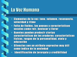 La Voz Humana Elementos de la voz: tono, volumen, resonancia, velocidad y ritmo Falta de fluidez, las pausas y características vocales como reír, bostezar y llorar Oyentes pueden predecir ciertas características de los oradores: características físicas, rasgos de la personalidad, etnia y educación Silencios son un atributo expresivo muy útil como índice de la ansiedad Identificación de jerarquía y credibilidad 