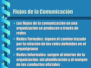 Flujos de la Comunicación Los flujos de la comunicación en una organización se producen a través de redes Redes Formales: siguen el camino trazado por la relación de los roles definidos en el organigrama Redes Informales: surgen al interior de la organización, sin planificación y al margen de los conductos oficiales  