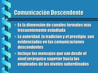 Comunicación Descendente Es la dimensión de canales formales más frecuentemente estudiada La autoridad, la tradición y el prestigio, son evidenciados en las comunicaciones descendentes Incluye los mensajes que van desde el nivel jerárquico superior hacia los empleados de los niveles subordinados 