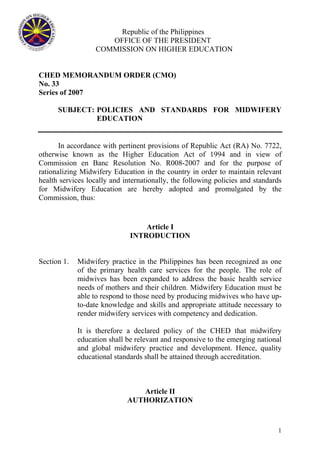 Republic of the Philippines
OFFICE OF THE PRESIDENT
COMMISSION ON HIGHER EDUCATION
CHED MEMORANDUM ORDER (CMO)
No. 33
Series of 2007
SUBJECT: POLICIES AND STANDARDS FOR MIDWIFERY
EDUCATION
In accordance with pertinent provisions of Republic Act (RA) No. 7722,
otherwise known as the Higher Education Act of 1994 and in view of
Commission en Banc Resolution No. R008-2007 and for the purpose of
rationalizing Midwifery Education in the country in order to maintain relevant
health services locally and internationally, the following policies and standards
for Midwifery Education are hereby adopted and promulgated by the
Commission, thus:
Article I
INTRODUCTION
Section 1. Midwifery practice in the Philippines has been recognized as one
of the primary health care services for the people. The role of
midwives has been expanded to address the basic health service
needs of mothers and their children. Midwifery Education must be
able to respond to those need by producing midwives who have up-
to-date knowledge and skills and appropriate attitude necessary to
render midwifery services with competency and dedication.
It is therefore a declared policy of the CHED that midwifery
education shall be relevant and responsive to the emerging national
and global midwifery practice and development. Hence, quality
educational standards shall be attained through accreditation.
Article II
AUTHORIZATION
1
 