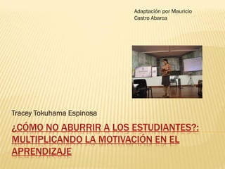 Adaptación por Mauricio
                           Castro Abarca




Tracey Tokuhama Espinosa
¿CÓMO NO ABURRIR A LOS ESTUDIANTES?:
MULTIPLICANDO LA MOTIVACIÓN EN EL
APRENDIZAJE
 