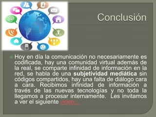  Hoy en día la comunicación no necesariamente es
codificada, hay una comunidad virtual además de
la real, se comparte infinidad de información en la
red, se habla de una subjetividad mediática sin
códigos compartidos, hay una falta de diálogo cara
a cara. Recibimos infinidad de información a
través de las nuevas tecnologías y no toda la
llegamos a procesar internamente. Les invitamos
a ver el siguiente video…
 