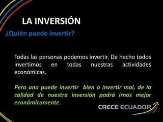 LA INVERSIÓN
¿Quién puede invertir?
Todas las personas podemos invertir. De hecho todos
invertimos en todas nuestras actividades
económicas.
Pero uno puede invertir bien o invertir mal, de la
calidad de nuestra inversión podrá irnos mejor
económicamente.
 