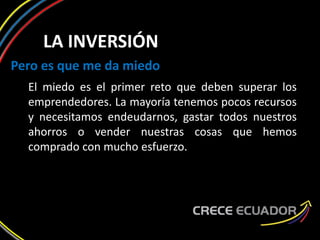 LA INVERSIÓN
Pero es que me da miedo
El miedo es el primer reto que deben superar los
emprendedores. La mayoría tenemos pocos recursos
y necesitamos endeudarnos, gastar todos nuestros
ahorros o vender nuestras cosas que hemos
comprado con mucho esfuerzo.
 