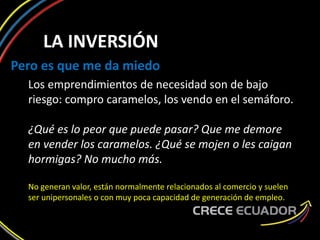 LA INVERSIÓN
Pero es que me da miedo
Los emprendimientos de necesidad son de bajo
riesgo: compro caramelos, los vendo en el semáforo.
¿Qué es lo peor que puede pasar? Que me demore
en vender los caramelos. ¿Qué se mojen o les caigan
hormigas? No mucho más.
No generan valor, están normalmente relacionados al comercio y suelen
ser unipersonales o con muy poca capacidad de generación de empleo.
 