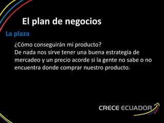 El plan de negocios
La plaza
¿Cómo conseguirán mi producto?
De nada nos sirve tener una buena estrategia de
mercadeo y un precio acorde si la gente no sabe o no
encuentra donde comprar nuestro producto.
 
