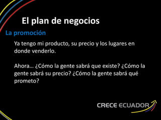 El plan de negocios
La promoción
Ya tengo mi producto, su precio y los lugares en
donde venderlo.
Ahora… ¿Cómo la gente sabrá que existe? ¿Cómo la
gente sabrá su precio? ¿Cómo la gente sabrá qué
prometo?
 