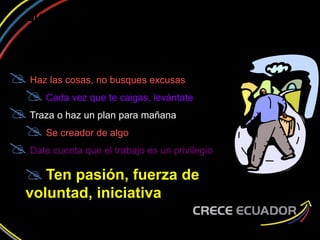 ¿QUIERES CRECER EN TU ACTITUD
DE EMPRENDER?
Haz las cosas, no busques excusas
Cada vez que te caigas, levántate
Traza o haz un plan para mañana
Se creador de algo
Date cuenta que el trabajo es un privilegio
Ten pasión, fuerza de
voluntad, iniciativa
 