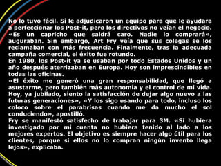 No lo tuvo fácil. Sí le adjudicaron un equipo para que le ayudara
a perfeccionar los Post-it, pero los directivos no veían el negocio.
«Es un capricho que saldrá caro. Nadie lo comprará»,
auguraban. Sin embargo, Art Fry veía que sus colegas se los
reclamaban con más frecuencia. Finalmente, tras la adecuada
campaña comercial, el éxito fue rotundo.
En 1980, los Post-it ya se usaban por todo Estados Unidos y un
año después aterrizaban en Europa. Hoy son imprescindibles en
todas las oficinas.
«El éxito me generó una gran responsabilidad, que llegó a
asustarme, pero también más autonomía y el control de mi vida.
Hoy, ya jubilado, siento la satisfacción de dejar algo nuevo a las
futuras generaciones», «Y los sigo usando para todo, incluso los
coloco sobre el parabrisas cuando me da mucho el sol
conduciendo», apostilló.
Fry se manifestó satisfecho de trabajar para 3M. «Si hubiera
investigado por mi cuenta no hubiera tenido al lado a los
mejores expertos. El objetivo es siempre hacer algo útil para los
clientes, porque si ellos no lo compran ningún invento llega
lejos», explicaba.
 