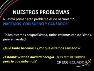 NUESTROS PROBLEMAS
Nuestro primer gran problema es de nacimiento…
NACEMOS CON SUEÑO Y CANSADOS
Todos estamos ocupadísimos, todos estamos cansadísimos,
pero en verdad…
¿Qué tanto hacemos? ¿Por qué estamos cansados?
¿Estamos usando nuestra energía –si es que la usamos-
para lo que debemos?
 