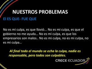 NUESTROS PROBLEMAS
El ES QUE- FUE QUE
No es mi culpa, es que llovió... No es mi culpa, es que el
gobierno no me ayuda… No es mi culpa, es que los
empresarios son malos.. No es mi culpa, no es mi culpa, no
es mi culpa…
Al final todo el mundo se echa la culpa, nadie es
responsable, pero todos son culpables.
 