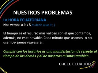 NUESTROS PROBLEMAS
La HORA ECUATORIANA
Nos vemos a las 8 es decir, a las 9 ; )
El tiempo es el recurso más valioso con el que contamos,
además, no es renovable. Cada minuto que usamos- o no
usamos- jamás regresará .
Cumplir con los horarios es una manifestación de respeto al
tiempo de los demás y al de nosotros mismos también.
 