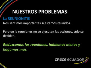 NUESTROS PROBLEMAS
La REUNIONITIS
Nos sentimos importantes si estamos reunidos.
Pero en la reuniones no se ejecutan las acciones, solo se
deciden.
Reduzcamos las reuniones, hablemos menos y
hagamos más.
 