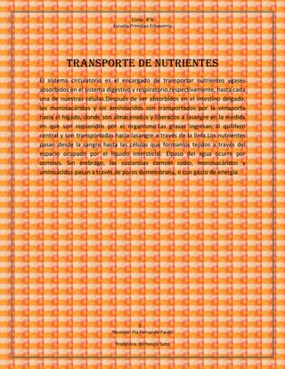 Curso: 8°A
Escuela Primitiva Echeverría
5
Nombre: Pía Fernanda Pardo
Profesora: Hortencia Soto
Transporte de nutrientes
El sistema circulatorio es el encargado de transportar nutrientes ygases
absorbidos en el sistema digestivo y respiratorio,respectivamente, hasta cada
una de nuestras células.Después de ser absorbidos en el intestino delgado,
los monosacáridos y los aminoácidos son transportados por la venaporta
hacia el hígado, donde son almacenados y liberados a lasangre en la medida
en que son requeridos por el organismo.Las grasas ingresan al quilífero
central y son transportadas hacia lasangre a través de la linfa.Los nutrientes
pasan desde la sangre hasta las células que formanlos tejidos a través del
espacio ocupado por el líquido intersticial. Elpaso del agua ocurre por
osmosis. Sin embrago, las sustancias comoel sodio, monosacáridos y
aminoácidos pasan a través de poros demembrana, o con gasto de energía.
 