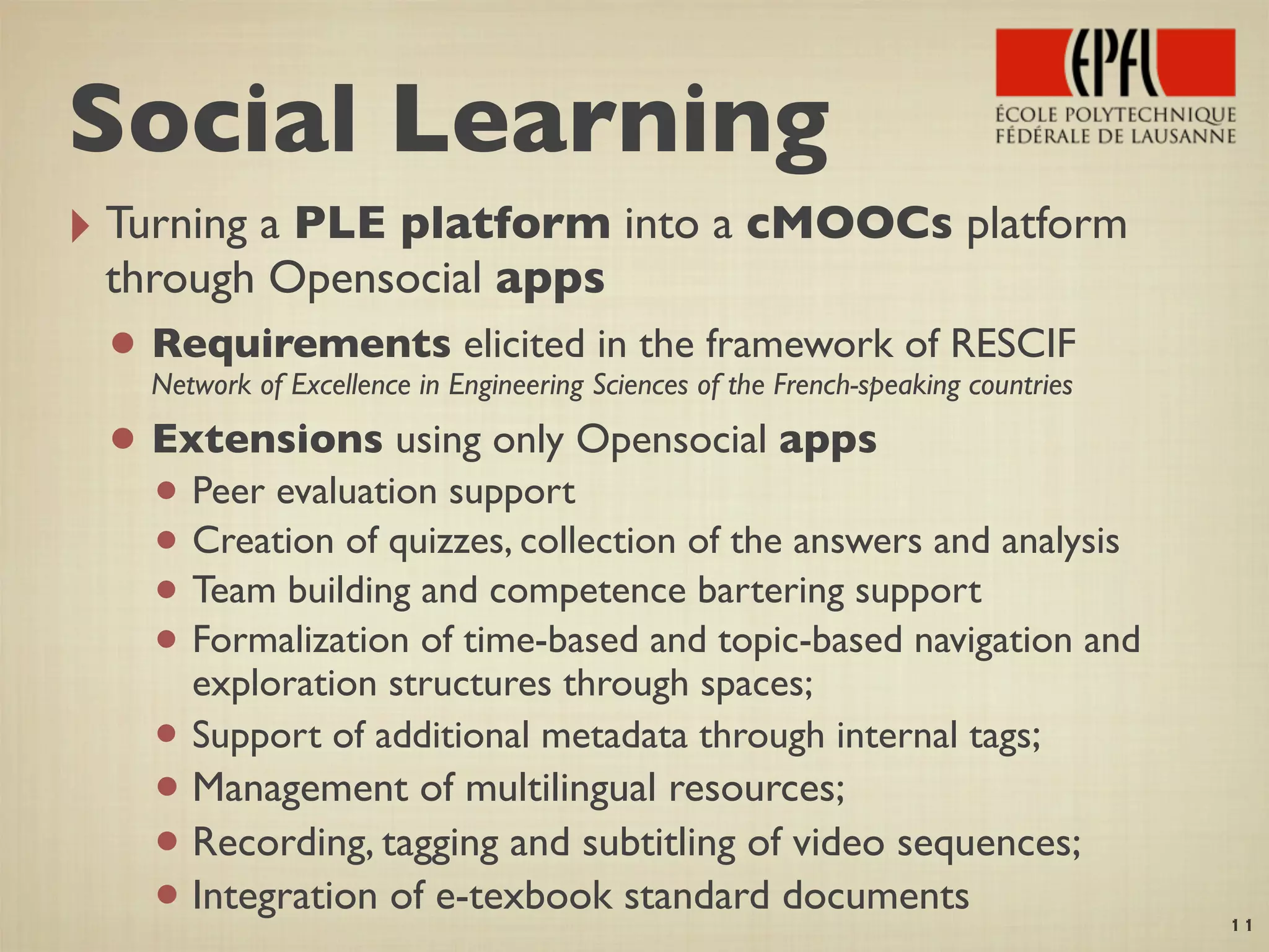 ‣ Turning a PLE platform into a cMOOCs platform
through Opensocial apps
• Requirements elicited in the framework of RESCIF
Network of Excellence in Engineering Sciences of the French-speaking countries
• Extensions using only Opensocial apps
• Peer evaluation support
• Creation of quizzes, collection of the answers and analysis
• Team building and competence bartering support
• Formalization of time-based and topic-based navigation and
exploration structures through spaces;
• Support of additional metadata through internal tags;
• Management of multilingual resources;
• Recording, tagging and subtitling of video sequences;
• Integration of e-texbook standard documents
11
Social Learning
 