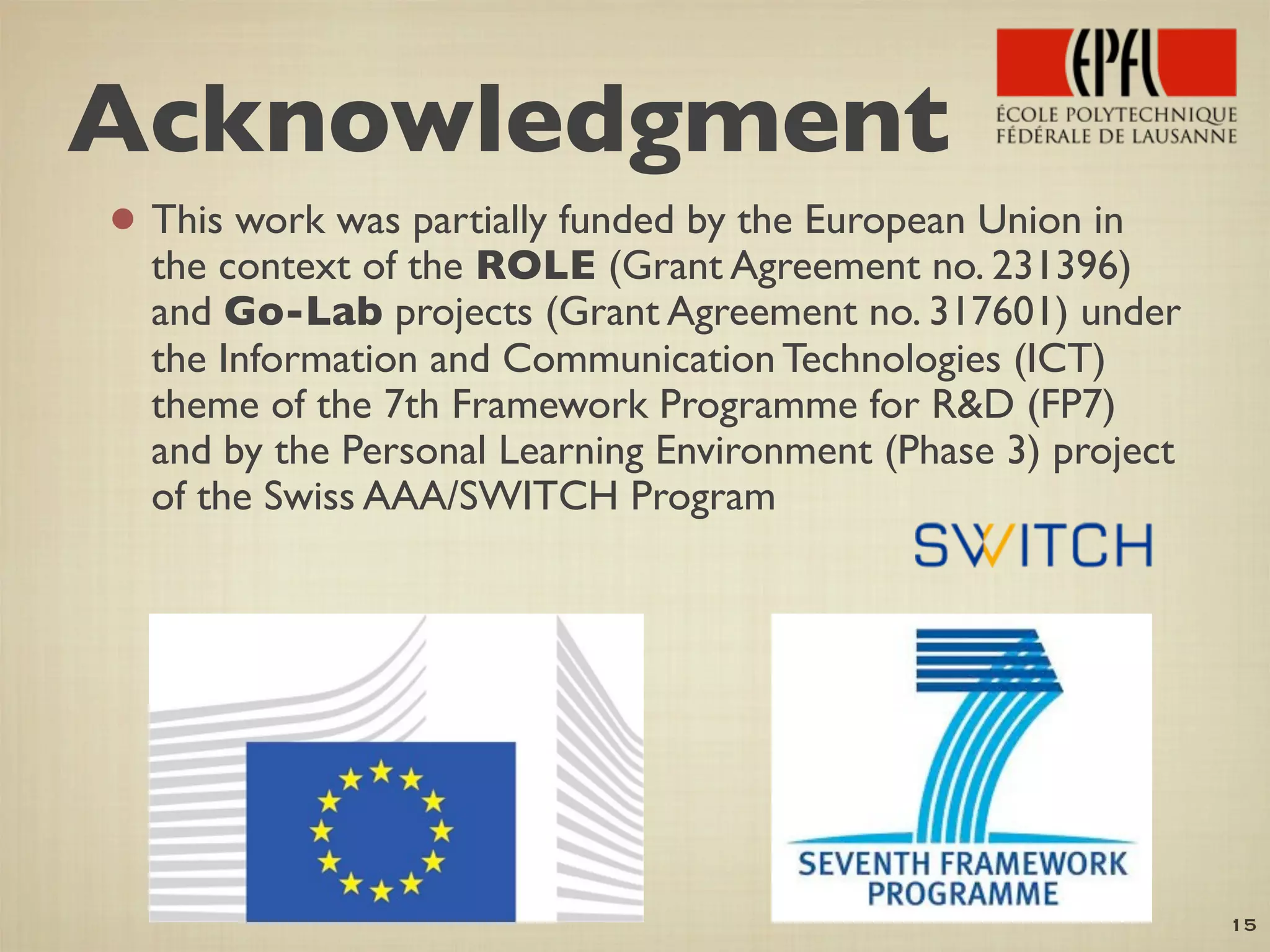 • This work was partially funded by the European Union in
the context of the ROLE (Grant Agreement no. 231396)
and Go-Lab projects (Grant Agreement no. 317601) under
the Information and Communication Technologies (ICT)
theme of the 7th Framework Programme for R&D (FP7)
and by the Personal Learning Environment (Phase 3) project
of the Swiss AAA/SWITCH Program
15
Acknowledgment
 