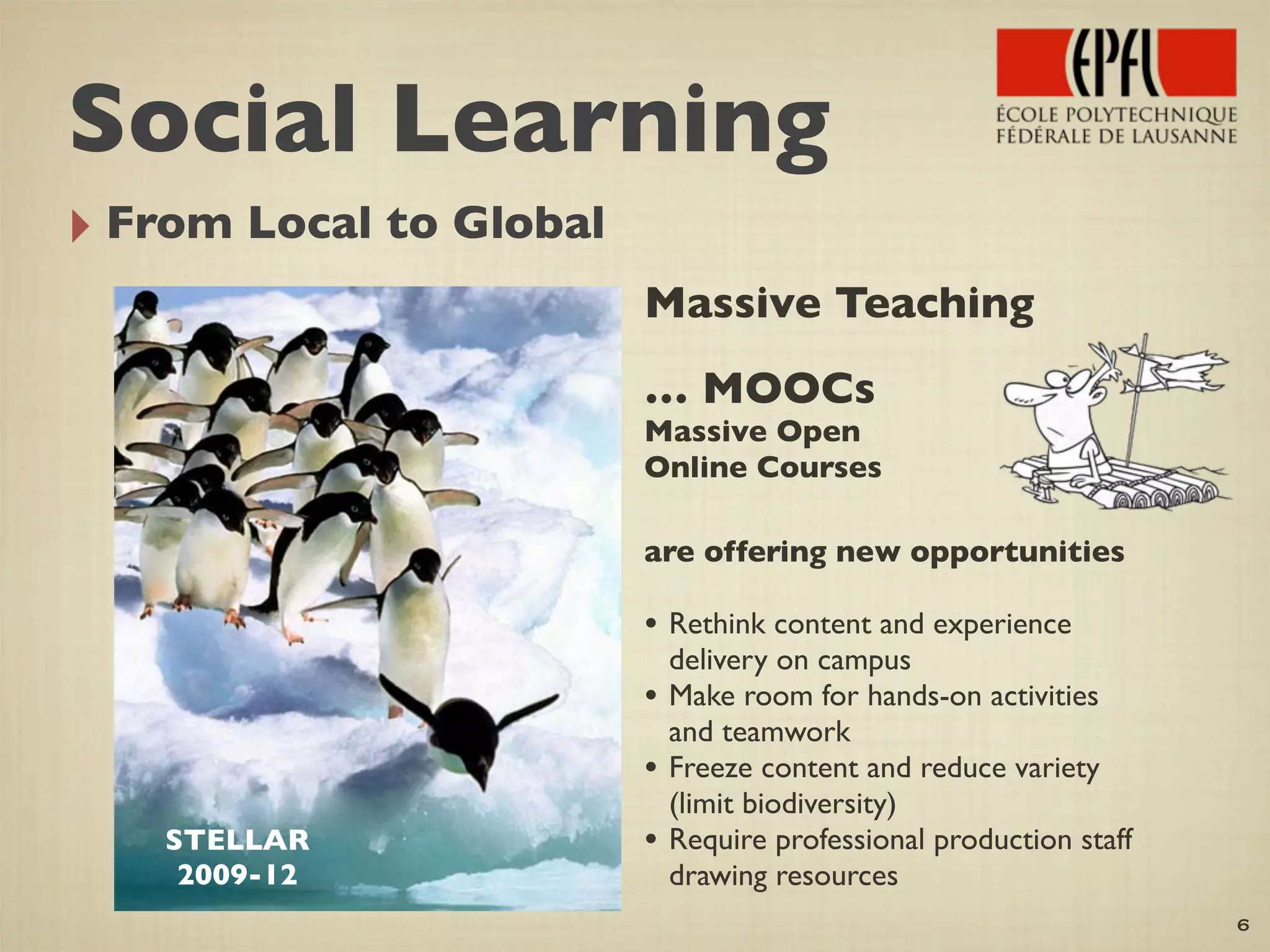 ‣ From Local to Global
Massive Teaching
… MOOCs
Massive Open
Online Courses
are offering new opportunities
• Rethink content and experience
delivery on campus
• Make room for hands-on activities
and teamwork
• Freeze content and reduce variety
(limit biodiversity)
• Require professional production staff
drawing resources
6
STELLAR
2009-12
Social Learning
 