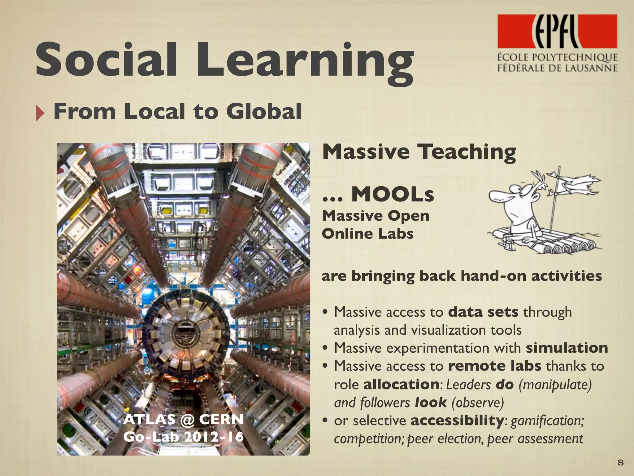 ‣ From Local to Global
8
ATLAS @ CERN
Go-Lab 2012-16
Massive Teaching
… MOOLs
Massive Open
Online Labs
are bringing back hand-on activities
• Massive access to data sets through
analysis and visualization tools
• Massive experimentation with simulation
• Massive access to remote labs thanks to
role allocation: Leaders do (manipulate)
and followers look (observe)
• or selective accessibility: gamiﬁcation;
competition; peer election, peer assessment
Social Learning
 