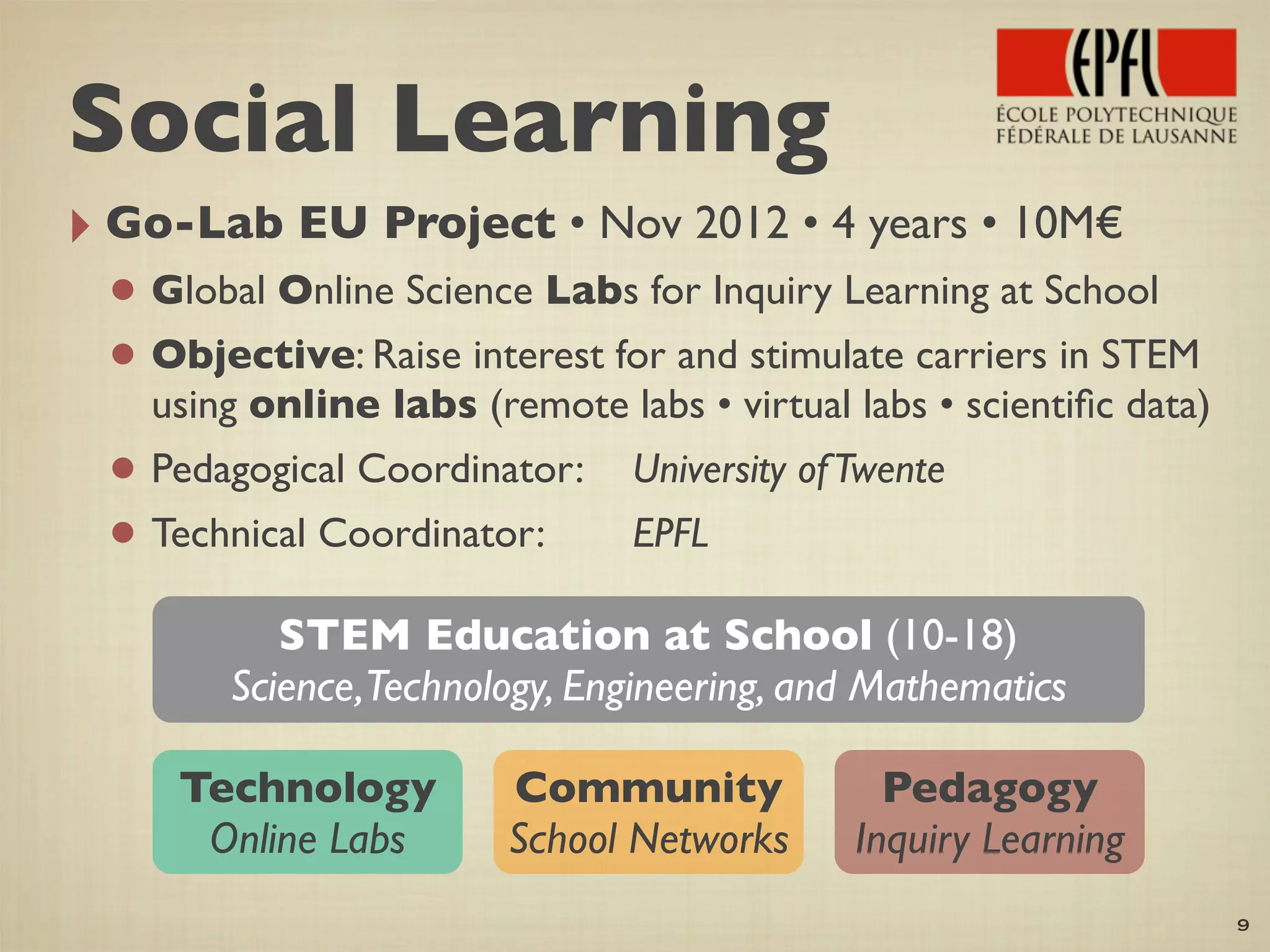 ‣ Go-Lab EU Project • Nov 2012 • 4 years • 10M€
• Global Online Science Labs for Inquiry Learning at School
• Objective: Raise interest for and stimulate carriers in STEM
using online labs (remote labs • virtual labs • scientiﬁc data)
• Pedagogical Coordinator:	

 University ofTwente
• Technical Coordinator: 	

 	

 EPFL
9
STEM Education at School (10-18)
Science,Technology, Engineering, and Mathematics
Technology
Online Labs
Pedagogy
Inquiry Learning
Community
School Networks
Social Learning
 