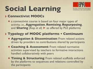 ‣ Connectivist MOOCs
• a connectivist course is based on four major types of
activity, i.e., Aggregation, Remixing, Repurposing,
and Sharing (Kop et al) ➤ as offered by PLE platforms
‣ Typology of MOOC platforms • Continuum
• Aggregation & Dissemination: From related actions
driven by providers to contributions shared by participants
• Coaching & Assessment: From related normative
activities supervised by teachers to formative interactions
handled collaboratively with peers
• Timing & Structuring: From related scaffolds enforced
by the platforms to sequences and relations controlled by
the participants
10
Social Learning
 