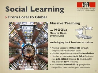 ‣ From Local to Global
8
ATLAS @ CERN
Go-Lab 2012-16
Massive Teaching
… MOOLs
Massive Open
Online Labs
are bringing back hand-on activities
• Massive access to data sets through
analysis and visualization tools
• Massive experimentation with simulation
• Massive access to remote labs thanks to
role allocation: Leaders do (manipulate)
and followers look (observe)
• or selective accessibility: gamiﬁcation;
competition; peer election, peer assessment
Social Learning
 