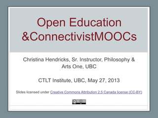 Open Education
&ConnectivistMOOCs
Christina Hendricks, Sr. Instructor, Philosophy &
Arts One, UBC
CTLT Institute, UBC, May 27, 2013
Slides licensed under Creative Commons Attribution 2.5 Canada license (CC-BY)
 