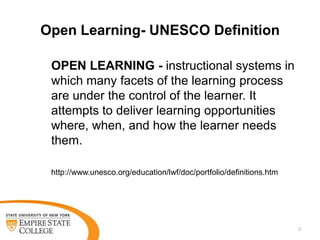 Open Learning- UNESCO Definition
OPEN LEARNING - instructional systems in
which many facets of the learning process
are under the control of the learner. It
attempts to deliver learning opportunities
where, when, and how the learner needs
them.
http://www.unesco.org/education/lwf/doc/portfolio/definitions.htm

2

 
