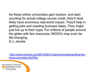 As these online universities gain traction, and start
counting for actual college course credit, they‟ll most
likely have enormous real-world impact. They‟ll help in
getting jobs and creating business ideas. They might
just live up to their hype. For millions of people around
the globe with few resources, MOOCs may even be
life-changing.
A.J. Jacobs

http://www.nytimes.com/2013/04/21/opinion/sunday/grading-themooc-university.html?hp

 