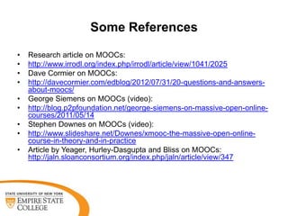 Some References
•
•
•
•
•
•

•
•
•

Research article on MOOCs:
http://www.irrodl.org/index.php/irrodl/article/view/1041/2025
Dave Cormier on MOOCs:
http://davecormier.com/edblog/2012/07/31/20-questions-and-answersabout-moocs/
George Siemens on MOOCs (video):
http://blog.p2pfoundation.net/george-siemens-on-massive-open-onlinecourses/2011/05/14
Stephen Downes on MOOCs (video):
http://www.slideshare.net/Downes/xmooc-the-massive-open-onlinecourse-in-theory-and-in-practice
Article by Yeager, Hurley-Dasgupta and Bliss on MOOCs:
http://jaln.sloanconsortium.org/index.php/jaln/article/view/347

 