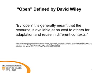 “Open” Defined by David Wiley

“By „open‟ it is generally meant that the
resource is available at no cost to others for
adaptation and reuse in different contexts.”
http://scholar.google.com/citations?view_op=view_citation&hl=en&user=M47HR7IAAAAJ&
citation_for_view=M47HR7IAAAAJ:mVmsd5A6BfQC

3

 