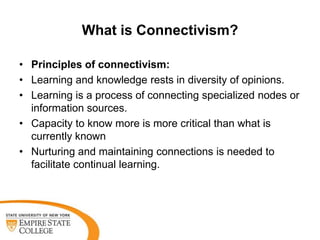 What is Connectivism?
• Principles of connectivism:
• Learning and knowledge rests in diversity of opinions.
• Learning is a process of connecting specialized nodes or
information sources.
• Capacity to know more is more critical than what is
currently known
• Nurturing and maintaining connections is needed to
facilitate continual learning.

 